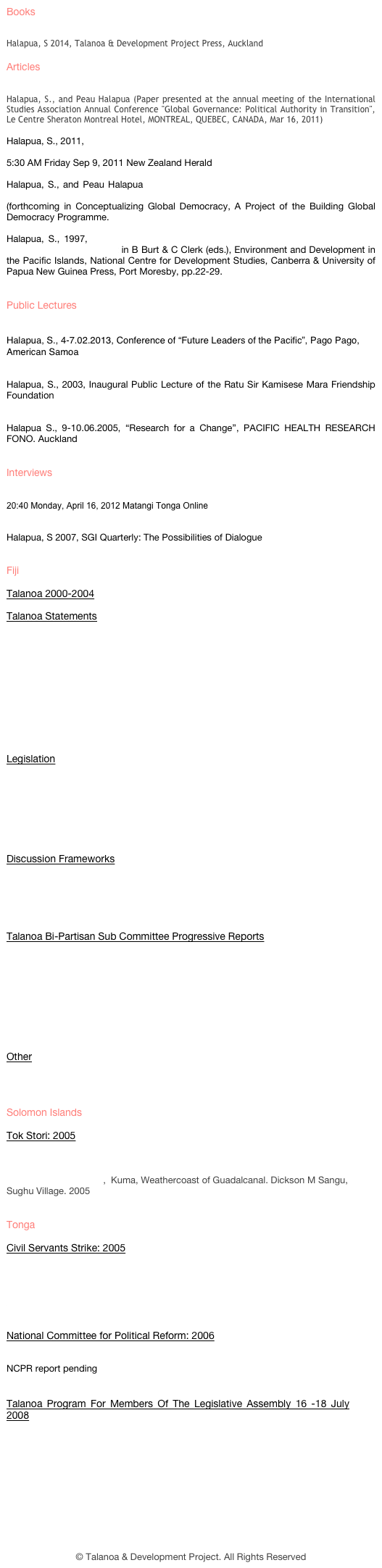 Fiji&#10;Talanoa 2000-2004&#10;&#10;Talanoa Statements&#10;Joint Statement April 17 2003&#10;Talanoa 1 Statement 1 Dec 2000&#10;Talanoa II Statement 10 March 2001&#10;Talanoa III Statement 19 May 2001&#10;Talanoa IV Leaders Statement 4 Nov 2001&#10;Talanoa V Leaders Statement 9 June 2002&#10;Talanoa VI Leaders Statement 28 Feb 2004&#10;Talanoa VII Leaders Statement 15 April 2004&#10;Talanoa VIII Leaders Statement 10 May 2004&#10;&#10;Legislation&#10;Joint Parliamentary Select Committee on Land 27 April 2004&#10;Select Committee on Sugar Industry Reform 27 April 2004&#10;Select Committee on Land 30 Sept 2004&#10;Standing Committee on Constitutional Review 30 Sept 2004&#10;Standing Committee on Human Rights and Equal Opportunity 30 Sept 2004&#10;&#10;Discussion Frameworks&#10;Framework for Talanoa on UNCERD Concluding Observations&#10;Framework for Talanoa on Constitutional Change&#10;Holistic Talanoa Framework on Land&#10;&#10;Talanoa Bi-Partisan Sub Committee Progressive Reports&#10;TSC Progressive Report I 2 April 2003&#10;TSC Progressive Report II 22 May 2003&#10;TSC Progressive Report III 21 July 2003&#10;TSC Progressive Report IV 10 Sept 2003&#10;TSC Progressive Report V 19 March 2004&#10;TSC Follow-up Report VI 5 May 2004&#10;TSC Final Report VII 19 May 2004&#10;&#10;Other&#10;Talanoa Committee Members 15 July 2002&#10;&#10;Solomon Islands &#10;Tok Stori: 2005&#10;Tasi Mate Tok Stori statement, November 2005&#10;Weathercost Tok Stori Statement, September 2005&#10;Tok tok stori belong mi,  Kuma, Weathercoast of Guadalcanal. Dickson M Sangu, Sughu Village. 2005 &#10;&#10;Tonga &#10;Civil Servants Strike: 2005&#10;Tonga Civil Servants Grievances. 15 July 2005&#10;Royal Command. September 01 2005&#10;Memorandum of Understanding. 03 September 2005.&#10;Attachment to MOU Sept 3rd 2005&#10;&#10;National Committee for Political Reform: 2006&#10;NCPR Terms Of Reference (Tongan) (English)&#10;NCPR report pending&#10;&#10;Talanoa Program For Members Of The Legislative Assembly 16 -18 July 2008&#10;UNDP report on Tonga Workshop 16 -18 July 2008 &#10;&#10;&#10;© Talanoa &amp; Development Project. All Rights Reserved